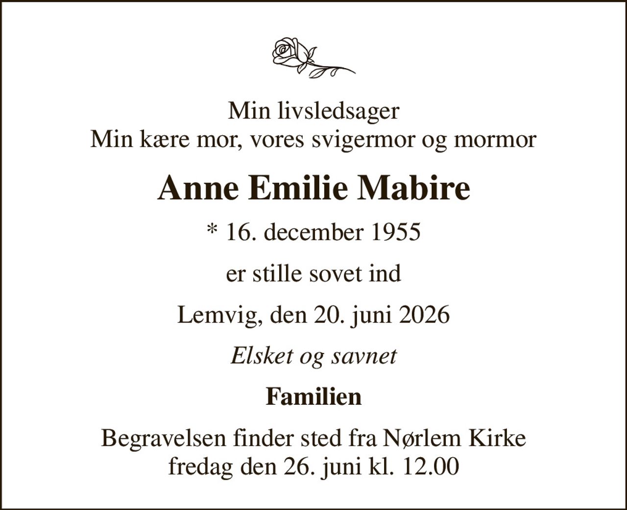 Min livsledsager Min kære mor, vores svigermor og mormor
Anne Emilie Mabire
* 16. december 1955
er stille sovet ind
Lemvig, den 20. juni 2026
Elsket og savnet
Familien
Begravelsen finder sted fra Nørlem Kirke  fredag den 26. juni kl. 12.00