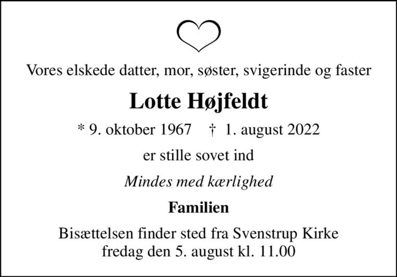 Vores elskede datter, mor, søster, svigerinde og faster
Lotte Højfeldt
* 9. oktober 1967    ✝ 1. august 2022
er stille sovet ind
Mindes med kærlighed
Familien
Bisættelsen finder sted fra Svenstrup Kirke  fredag den 5. august kl. 11.00