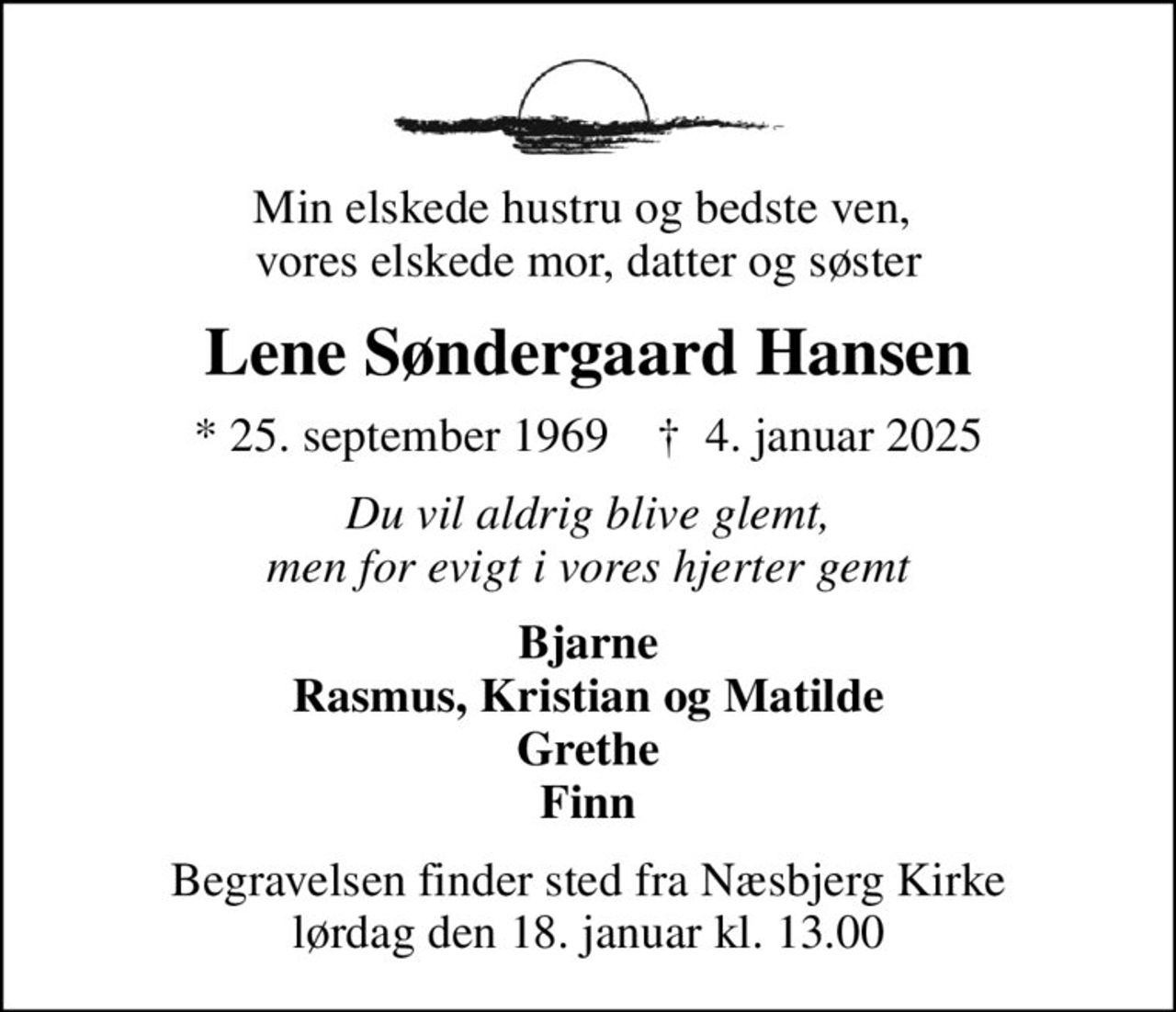Min elskede hustru og bedste ven,  vores elskede mor, datter og søster
Lene Søndergaard Hansen
* 25. september 1969    ✝ 4. januar 2025
Du vil aldrig blive glemt, men for evigt i vores hjerter gemt
Bjarne Rasmus, Kristian og Matilde Grethe Finn
Begravelsen finder sted fra Næsbjerg Kirke  lørdag den 18. januar kl. 13.00