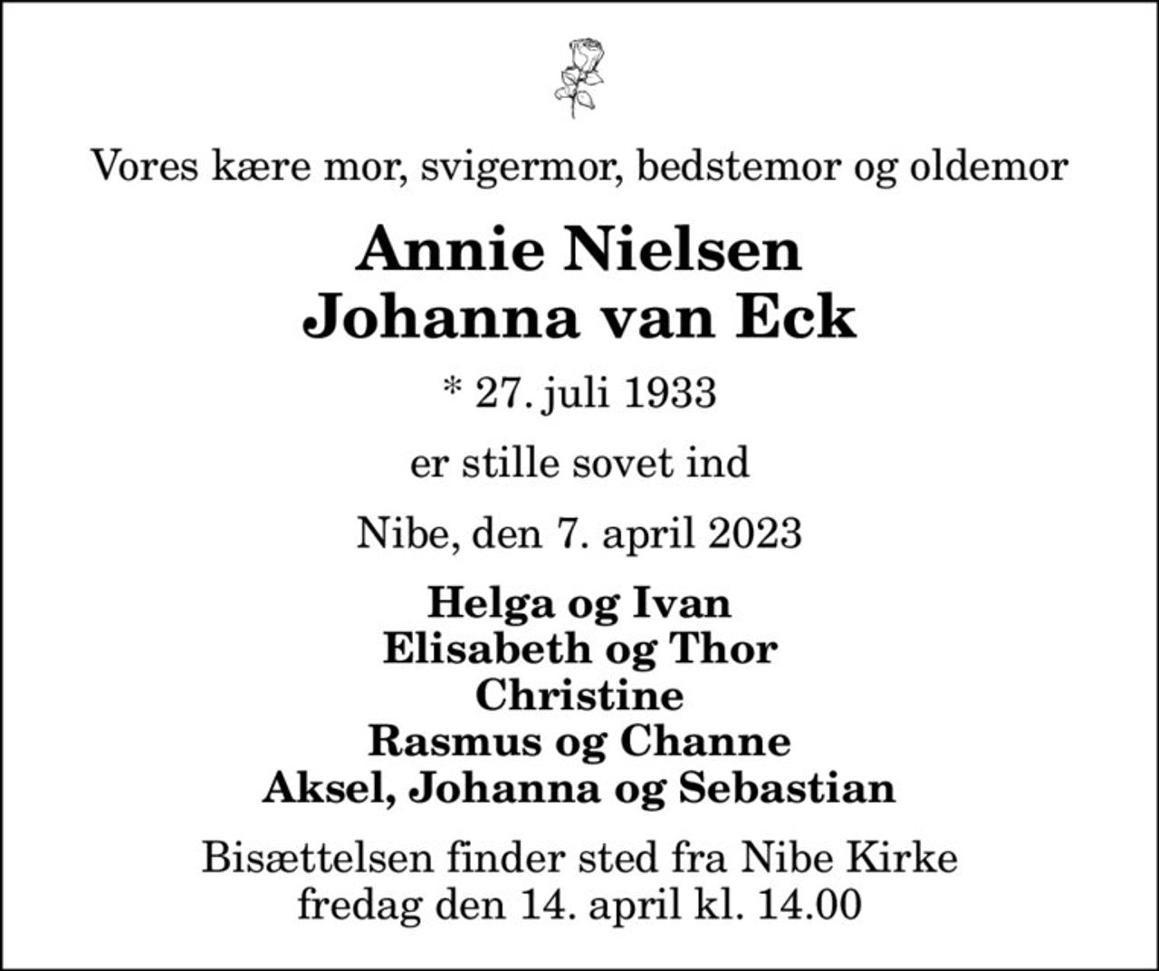 Vores kære mor, svigermor, bedstemor og oldemor
Annie Nielsen Johanna van Eck
* 27. juli 1933
er stille sovet ind
Nibe, den 7. april 2023
Helga og Ivan Elisabeth og Thor Christine Rasmus og Channe Aksel, Johanna og Sebastian
Bisættelsen finder sted fra Nibe Kirke  fredag den 14. april kl. 14.00