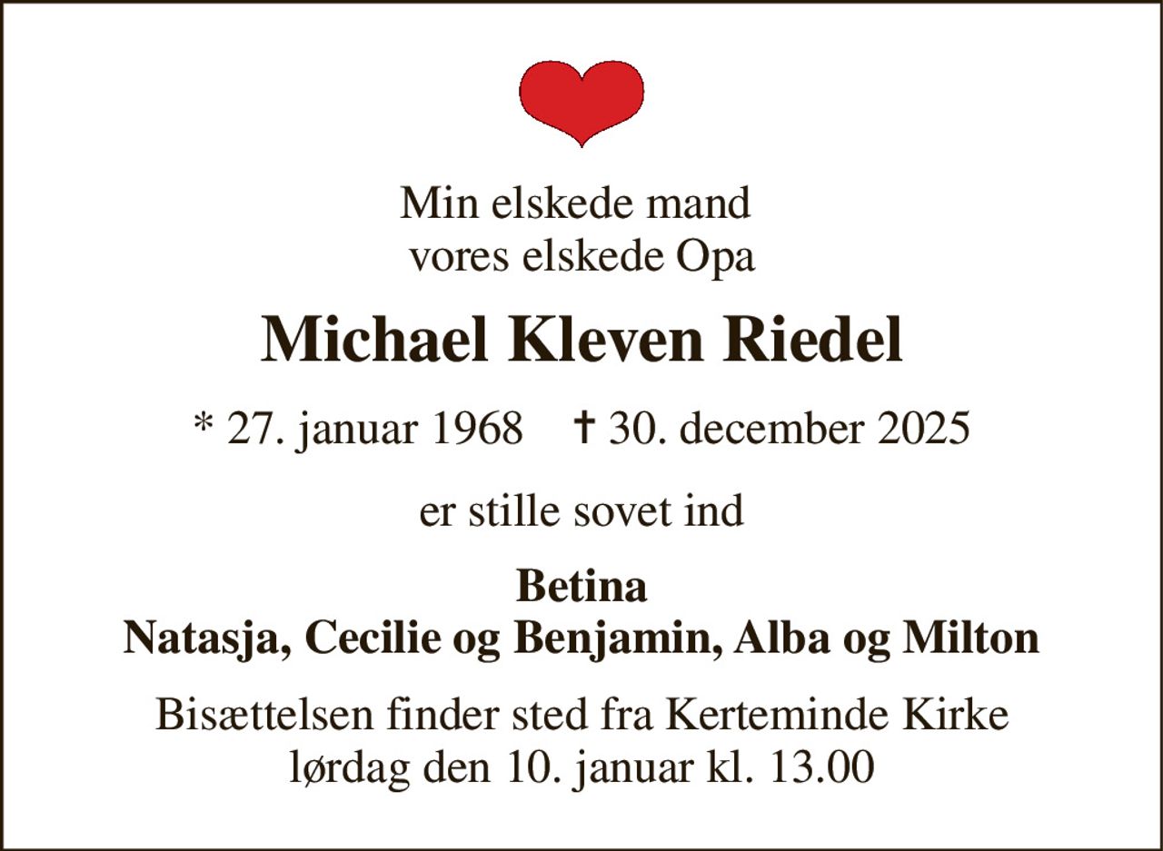 Min elskede mand  vores elskede Opa 
Michael Kleven Riedel 
*​ 27. januar 1968​    ✝​ 30. december 2025 
er stille sovet ind 
Betina Natasja, Cecilie og Benjamin, Alba og Milton 
Bisættelsen​ finder sted fra Kerteminde Kirke​ lørdag den 10. januar​ kl. 13.00