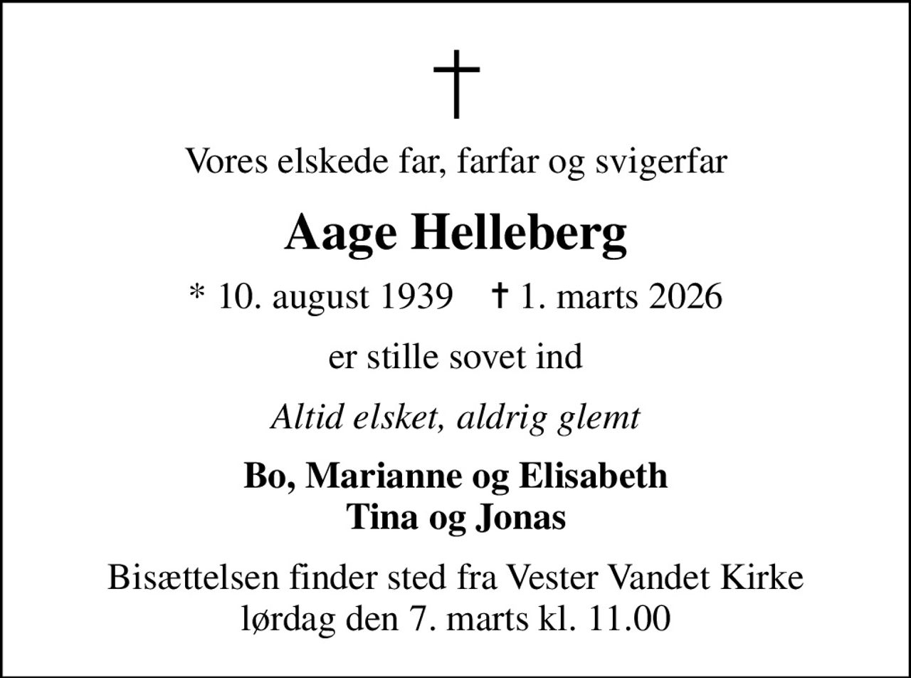 Vores elskede far, farfar og svigerfar
Aage Helleberg
* 10. august 1939    ✝ 1. marts 2026
er stille sovet ind
Altid elsket, aldrig glemt
Bo, Marianne og Elisabeth Tina og Jonas
Bisættelsen finder sted fra Vester Vandet Kirke  lørdag den 7. marts kl. 11.00