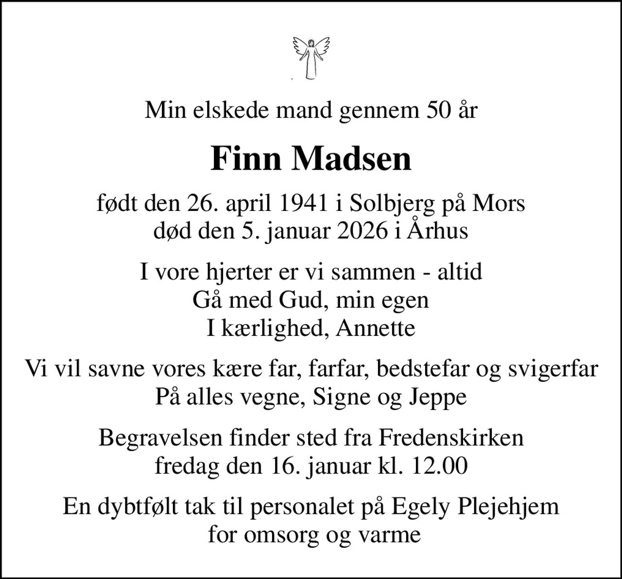 Min elskede mand gennem 50 år
Finn Madsen
født den 26. april 1941 i Solbjerg på Mors død den 5. januar 2026 i Århus
I vore hjerter er vi sammen - altid Gå med Gud, min egen I kærlighed, Annette
Vi vil savne vores kære far, farfar, bedstefar og svigerfar På alles vegne, Signe og Jeppe
Begravelsen finder sted fra Fredenskirken  fredag den 16. januar kl. 12.00 
En dybtfølt tak til personalet på Egely Plejehjem  for omsorg og varme