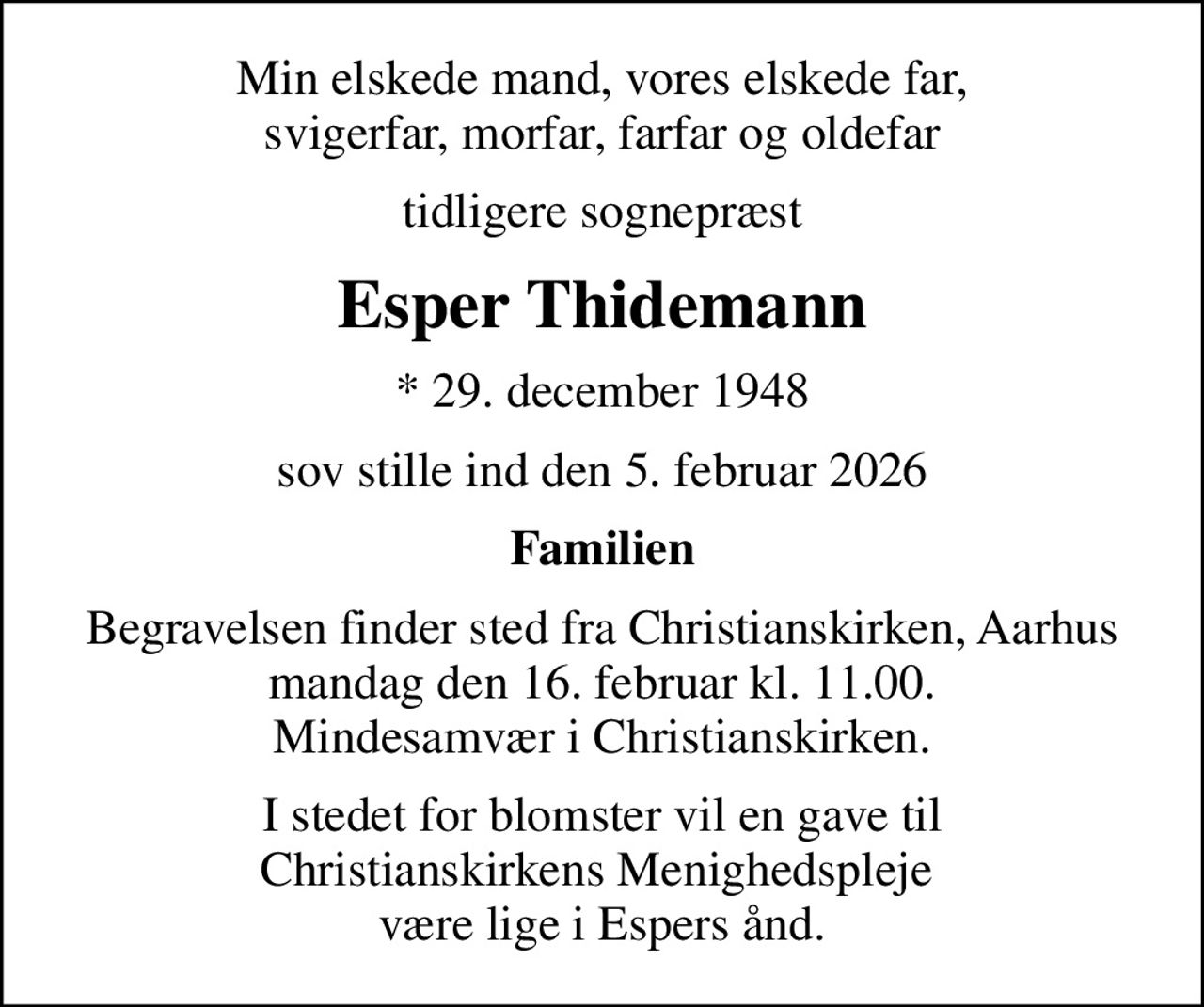 Min elskede mand, vores elskede far, svigerfar, morfar, farfar og oldefar
tidligere sognepræst
Esper Thidemann
* 29. december 1948
sov stille ind den 5. februar 2026
Familien
Begravelsen finder sted fra Christianskirken, Aarhus mandag den 16. februar kl. 11.00. Mindesamvær i Christianskirken.
I stedet for blomster vil en gave til Christianskirkens Menighedspleje  være lige i Espers ånd.
