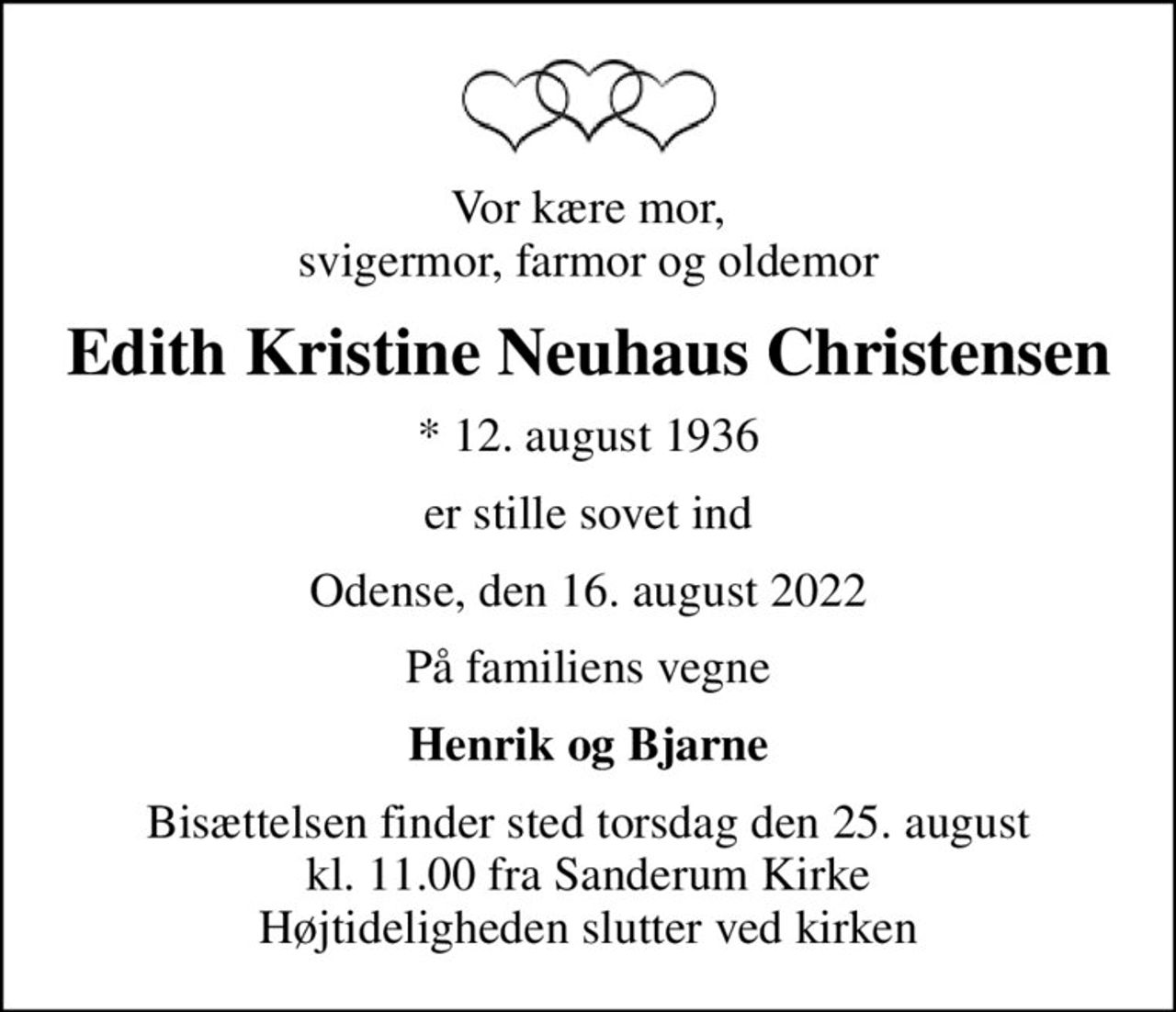 Vor kære mor, svigermor, farmor og oldemor
Edith Kristine Neuhaus Christensen
* 12. august 1936
er stille sovet ind
Odense, den 16. august 2022
På familiens vegne
Henrik og Bjarne
Bisættelsen finder sted torsdag den 25. august kl. 11.00 fra Sanderum Kirke Højtideligheden slutter ved kirken