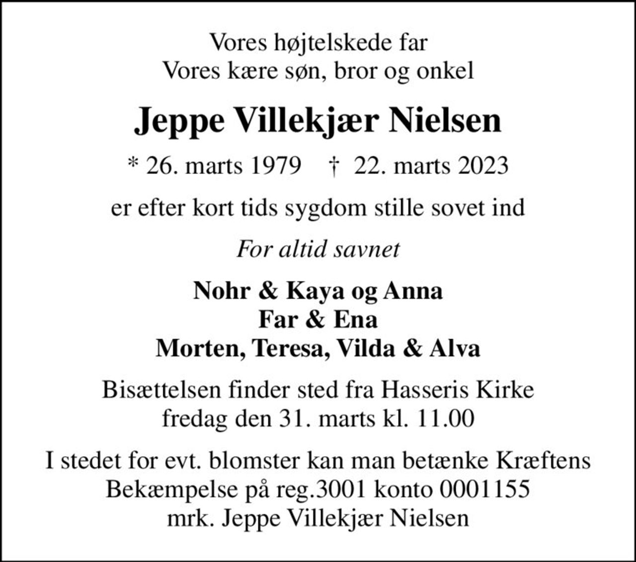 Vores højtelskede far Vores kære søn, bror og onkel
Jeppe Villekjær Nielsen
* 26. marts 1979    ✝ 22. marts 2023
er efter kort tids sygdom stille sovet ind
For altid savnet
Nohr & Kaya og Anna Far & Ena Morten, Teresa, Vilda & Alva
Bisættelsen finder sted fra Hasseris Kirke  fredag den 31. marts kl. 11.00 
I stedet for evt. blomster kan man betænke Kræftens Bekæmpelse på reg.3001 konto 0001155 mrk. Jeppe Villekjær Nielsen