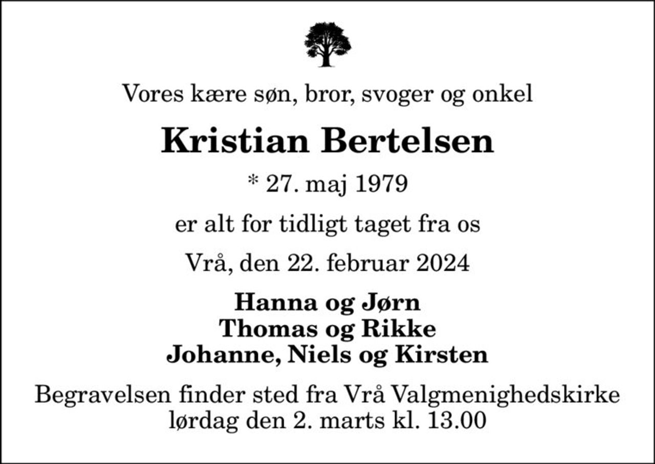 Vores kære søn, bror, svoger og onkel
Kristian Bertelsen
* 27. maj 1979
er alt for tidligt taget fra os
Vrå, den 22. februar 2024
Hanna og Jørn Thomas og Rikke Johanne, Niels og Kirsten
Begravelsen finder sted fra Vrå Valgmenighedskirke  lørdag den 2. marts kl. 13.00