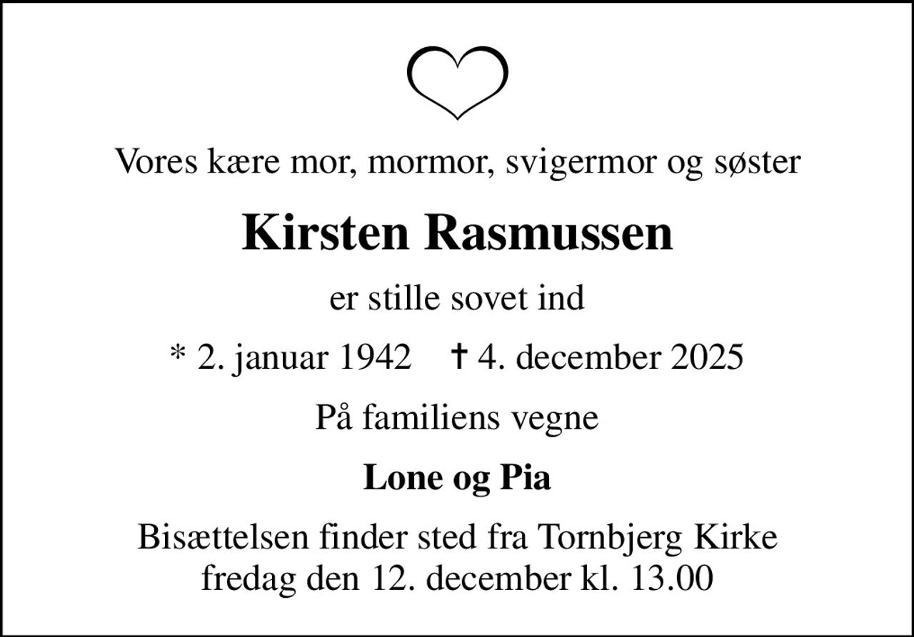 Vores kære mor, mormor, svigermor og søster
Kirsten Rasmussen
er stille sovet ind
* 2. januar 1942    ✝ 4. december 2025
På familiens vegne
Lone og Pia
Bisættelsen finder sted fra Tornbjerg Kirke  fredag den 12. december kl. 13.00
