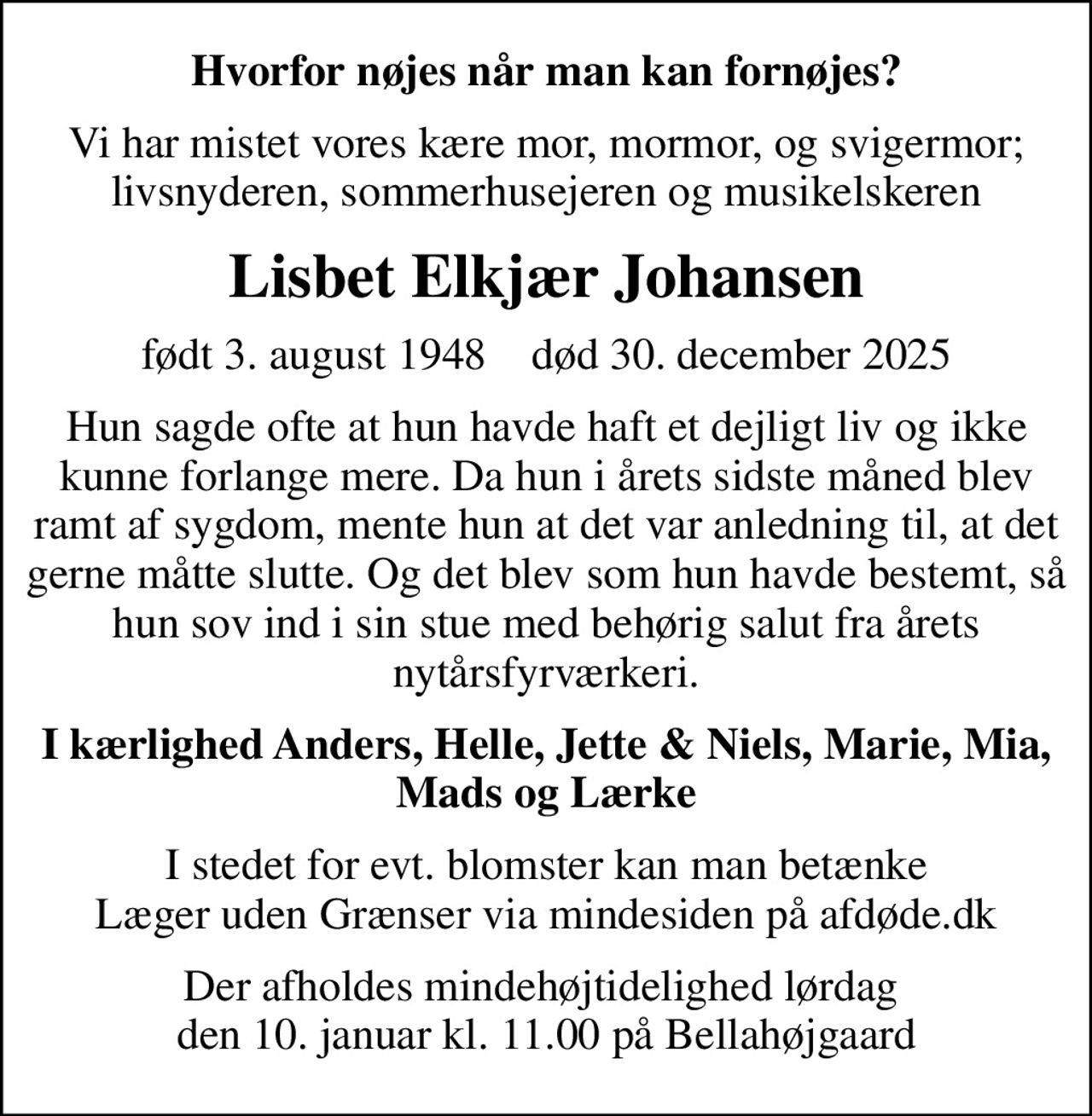 Hvorfor nøjes når man kan fornøjes?
Vi har mistet vores kære mor, mormor, og svigermor; livsnyderen, sommerhusejeren og musikelskeren
Lisbet Elkjær Johansen
født 3. august 1948    død 30. december 2025
Hun sagde ofte at hun havde haft et dejligt liv og ikke kunne forlange mere. Da hun i årets sidste måned blev ramt af sygdom, mente hun at det var anledning til, at det gerne måtte slutte. Og det blev som hun havde bestemt, så hun sov ind i sin stue med behørig salut fra årets nytårsfyrværkeri.
I kærlighed Anders, Helle, Jette & Niels, Marie, Mia, Mads og Lærke
I stedet for evt. blomster kan man betænke
					Læger uden Grænser via mindesiden på afdøde.dk
Der afholdes mindehøjtidelighed lørdag  den 10. januar kl. 11.00 på Bellahøjgaard