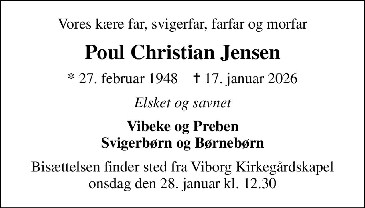 Vores kære far, svigerfar, farfar og morfar
Poul Christian Jensen
* 27. februar 1948    ✝ 17. januar 2026
Elsket og savnet
Vibeke og Preben Svigerbørn og Børnebørn
Bisættelsen finder sted fra Viborg Kirkegårdskapel  onsdag den 28. januar kl. 12.30