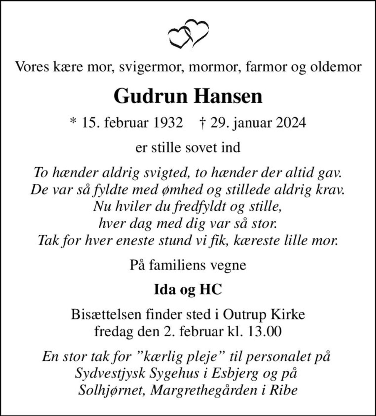 Vores kære mor, svigermor, mormor, farmor og oldemor
Gudrun Hansen
* 15. februar 1932    ✝ 29. januar 2024
er stille sovet ind
To hænder aldrig svigted, to hænder der altid gav. De var så fyldte med ømhed og stillede aldrig krav. Nu hviler du fredfyldt og stille, hver dag med dig var så stor. Tak for hver eneste stund vi fik, kæreste lille mor.
På familiens vegne
Ida og HC
Bisættelsen finder sted i Outrup Kirke  fredag den 2. februar kl. 13.00 
En stor tak for kærlig pleje til personalet på  Sydvestjysk Sygehus i Esbjerg og på  Solhjørnet, Margrethegården i Ribe