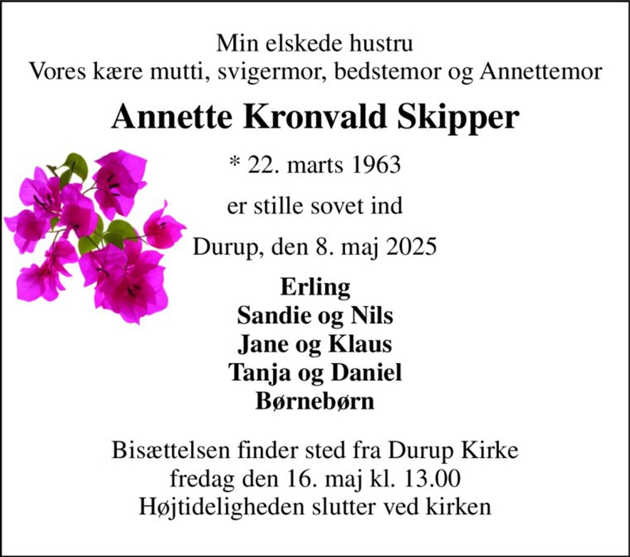 Min elskede hustru Vores kære mutti, svigermor, bedstemor og Annettemor 
Annette Kronvald Skipper 
*​ 22. marts 1963 
er stille sovet ind 
Durup, den 8. maj 2025 
Erling Sandie og Nils Jane og Klaus Tanja og Daniel Børnebørn 
Bisættelsen​ finder sted fra Durup Kirke​ fredag den 16. maj​ kl. 13.00 Højtideligheden slutter ved kirken