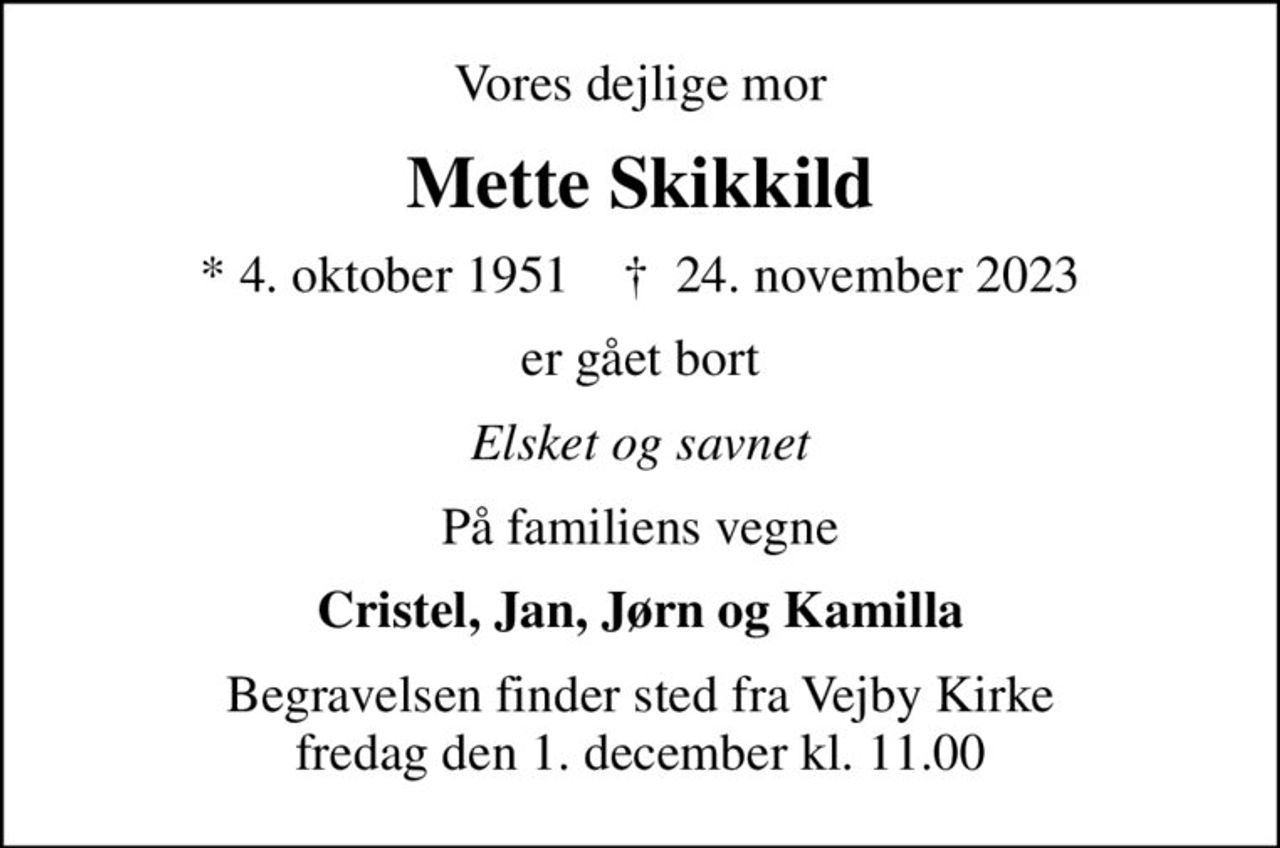 Vores dejlige mor
Mette Skikkild
* 4. oktober 1951    ✝ 24. november 2023
er gået bort
Elsket og savnet
På familiens vegne
Cristel, Jan, Jørn og Kamilla
Begravelsen finder sted fra Vejby Kirke  fredag den 1. december kl. 11.00