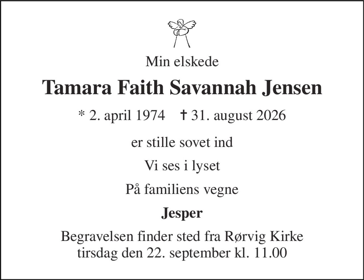Min elskede 
Tamara Faith Savannah Jensen 
*​ 2. april 1974​    ✝​ 31. august 2026 
er stille sovet ind 
Vi ses i lyset 
På familiens vegne 
Jesper 
Begravelsen​ finder sted fra Rørvig Kirke​ tirsdag den 22. september​ kl. 11.00