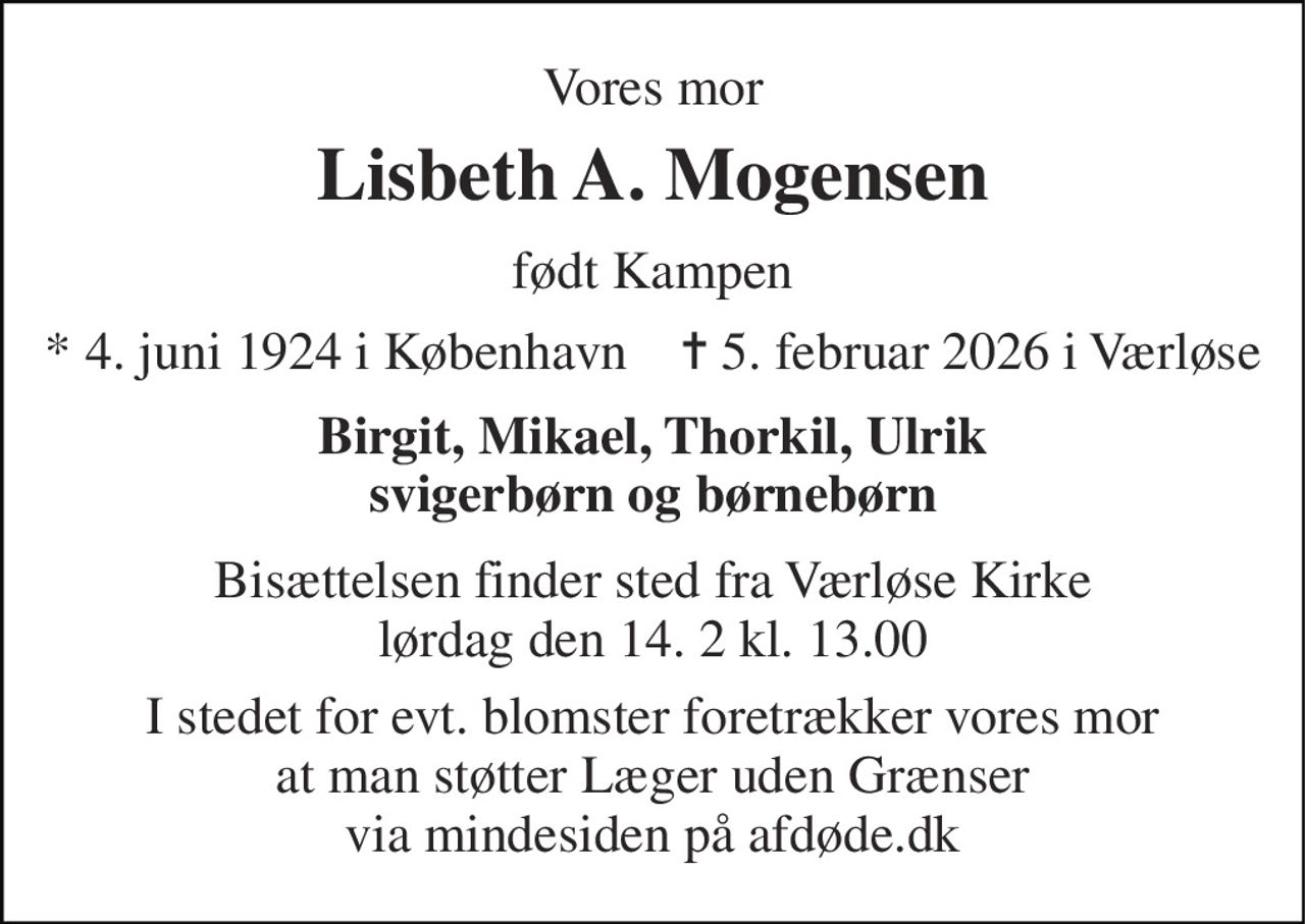 Vores mor 
Lisbeth A. Mogensen 
født Kampen 
*​ 4. juni 1924​ i København    ✝​ 5. februar 2026​ i Værløse 
Birgit, Mikael, Thorkil, Ulrik svigerbørn og børnebørn 
Bisættelsen​ finder sted fra Værløse Kirke​ lørdag den 14. 2​ kl. 13.00 
I stedet for evt. blomster foretrækker vores mor at man støtter Læger uden Grænser via mindesiden på afdøde.dk