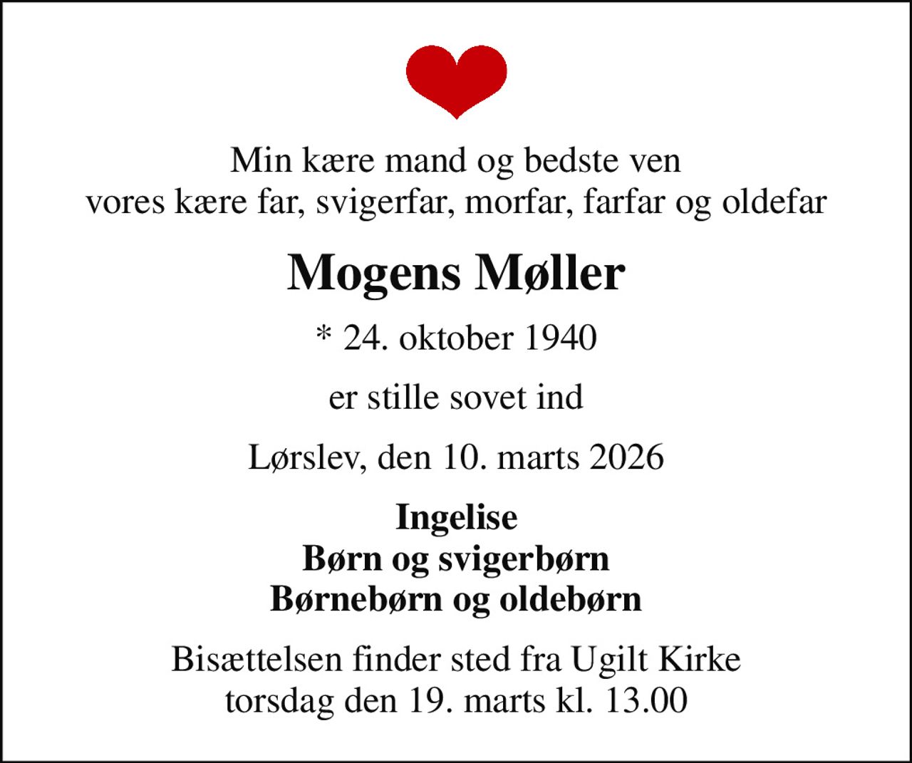 Min kære mand og bedste ven vores kære far, svigerfar, morfar, farfar og oldefar
Mogens Møller
* 24. oktober 1940
er stille sovet ind
Lørslev, den 10. marts 2026
Ingelise Børn og svigerbørn Børnebørn og oldebørn
Bisættelsen finder sted fra Ugilt Kirke  torsdag den 19. marts kl. 13.00
