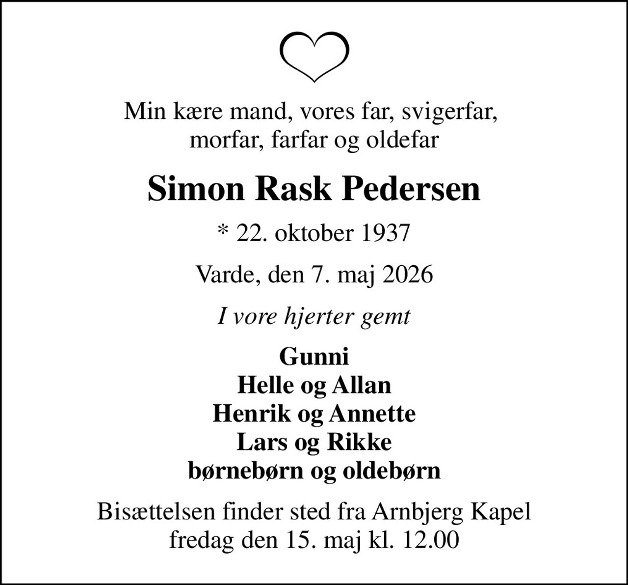 Min kære mand, vores far, svigerfar,  morfar, farfar og oldefar
Simon Rask Pedersen
* 22. oktober 1937
Varde, den 7. maj 2026
I vore hjerter gemt
Gunni Helle og Allan Henrik og Annette Lars og Rikke børnebørn og oldebørn
Bisættelsen finder sted fra Arnbjerg Kapel  fredag den 15. maj kl. 12.00