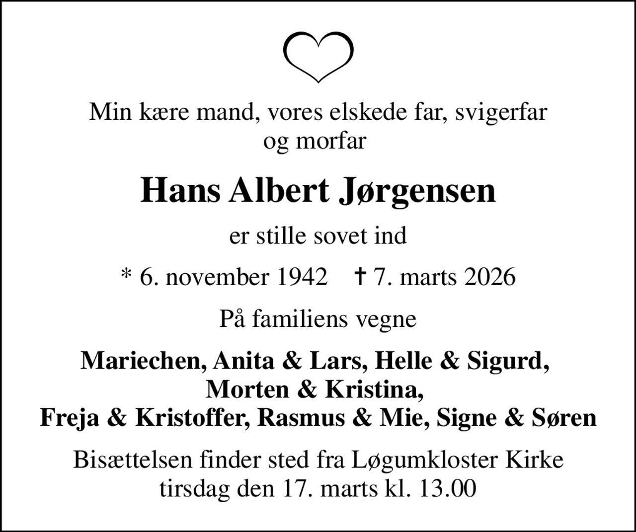 Min kære mand, vores elskede far, svigerfar og morfar 
Hans Albert Jørgensen
er stille sovet ind
* 6. november 1942    ✝ 7. marts 2026
På familiens vegne
Mariechen, Anita & Lars, Helle & Sigurd,  Morten & Kristina,  Freja & Kristoffer, Rasmus & Mie, Signe & Søren
Bisættelsen finder sted fra Løgumkloster Kirke  tirsdag den 17. marts kl. 13.00