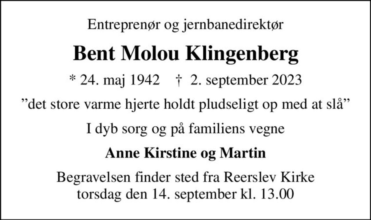 Entreprenør og jernbanedirektør
Bent Molou Klingenberg
* 24. maj 1942    ✝ 2. september 2023
det store varme hjerte holdt pludseligt op med at slå
I dyb sorg og på familiens vegne
Anne Kirstine og Martin
Begravelsen finder sted fra Reerslev Kirke  torsdag den 14. september kl. 13.00