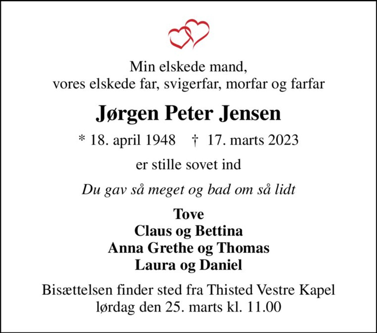 Min elskede mand, vores elskede far, svigerfar, morfar og farfar
Jørgen Peter Jensen
* 18. april 1948    ✝ 17. marts 2023
er stille sovet ind
Du gav så meget og bad om så lidt
Tove Claus og Bettina Anna Grethe og Thomas Laura og Daniel
Bisættelsen finder sted fra Thisted Vestre Kapel  lørdag den 25. marts kl. 11.00