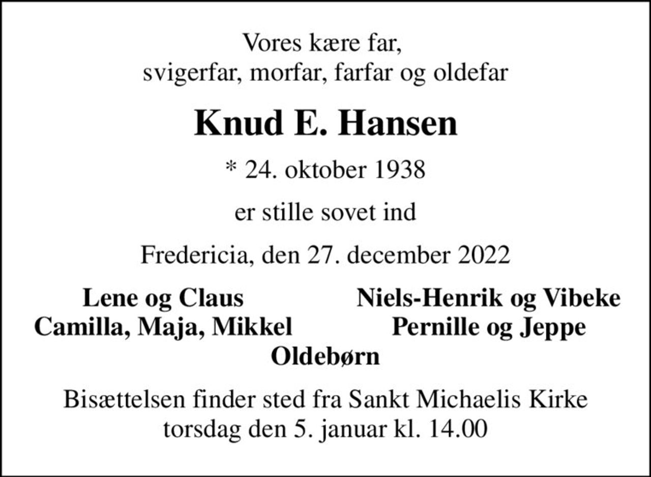 Vores kære far,  svigerfar, morfar, farfar og oldefar
Knud E. Hansen
* 24. oktober 1938
er stille sovet ind
Fredericia, den 27. december 2022
Lene og Claus
Niels-Henrik og Vibeke
Camilla, Maja, Mikkel
Pernille og Jeppe
Bisættelsen finder sted fra Sankt Michaelis Kirke  torsdag den 5. januar kl. 14.00