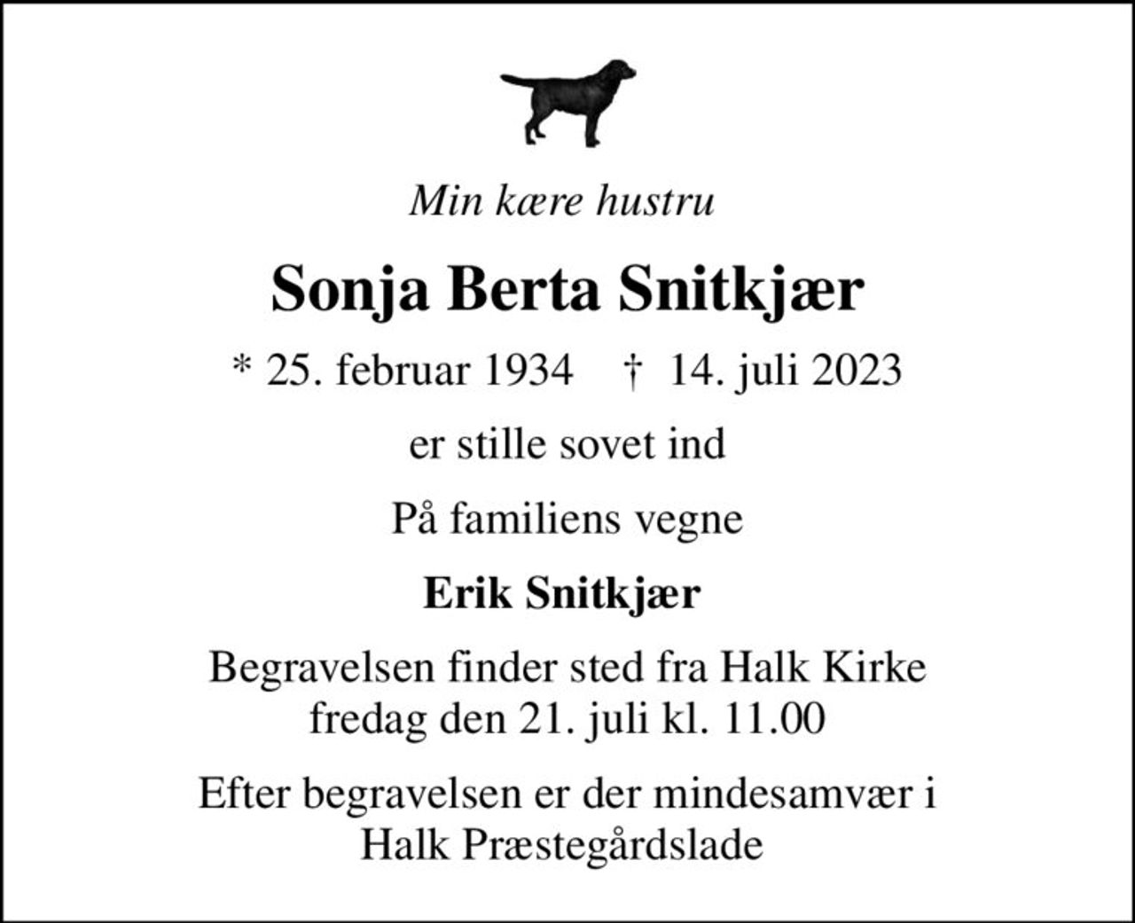 Min kære hustru 
Sonja Berta Snitkjær
* 25. februar 1934    ✝ 14. juli 2023
er stille sovet ind
På familiens vegne
Erik Snitkjær 
Begravelsen finder sted fra Halk Kirke  fredag den 21. juli kl. 11.00 
Efter begravelsen er der mindesamvær i Halk Præstegårdslade