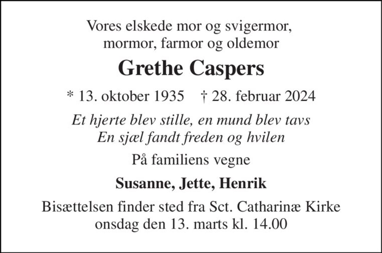 Vores elskede mor og svigermor,  mormor, farmor og oldemor 
Grethe Caspers 
* 13. oktober 1935    † 28. februar 2024 
Et hjerte blev stille, en mund blev tavs En sjæl fandt freden og hvilen 
På familiens vegne 
Susanne, Jette, Henrik 
Bisættelsen finder sted fra Sct. Catharinæ Kirke onsdag den 13. marts kl. 14.00