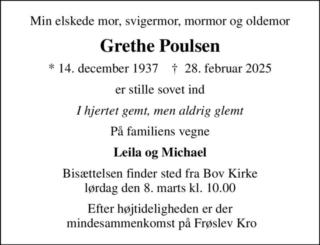 Min elskede mor, svigermor, mormor og oldemor
Grethe Poulsen
* 14. december 1937    ✝ 28. februar 2025
er stille sovet ind
I hjertet gemt, men aldrig glemt
På familiens vegne
Leila og Michael
Bisættelsen finder sted fra Bov Kirke  lørdag den 8. marts kl. 10.00 
Efter højtideligheden er der  mindesammenkomst på Frøslev Kro