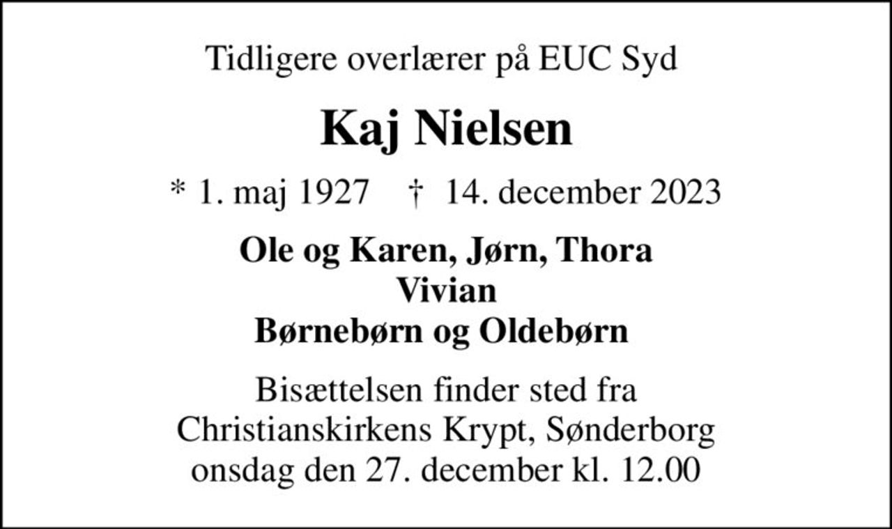 Tidligere overlærer på EUC Syd 
Kaj Nielsen
* 1. maj 1927    ✝ 14. december 2023
Ole og Karen, Jørn, Thora Vivian Børnebørn og Oldebørn 
Bisættelsen finder sted fra Christianskirkens Krypt, Sønderborg onsdag den 27. december kl. 12.00