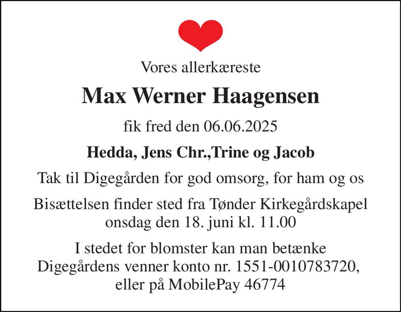 Vores allerkæreste 
Max Werner Haagensen​ 
fik fred den 06.06.2025 
Hedda, Jens Chr.,Trine og Jacob 
Tak til Digegården for god omsorg, for ham og os 
Bisættelsen finder sted fra Tønder Kirkegårdskapel onsdag den 18. juni kl. 11.00 
I stedet for blomster kan man betænke Digegårdens venner konto nr. 1551-0010783720,  eller på MobilePay 46774