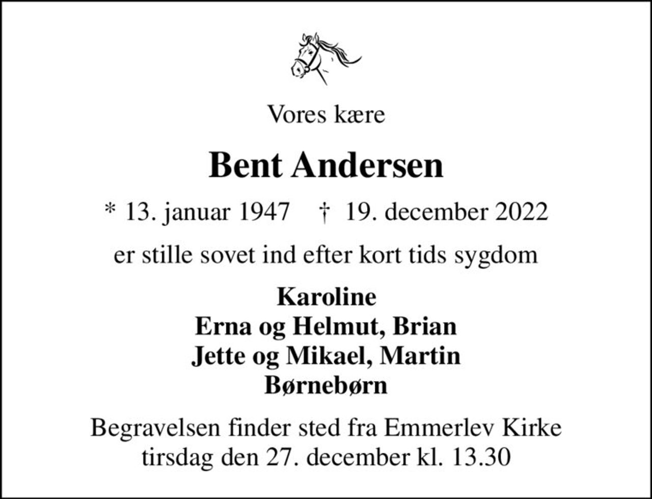 Vores kære
Bent Andersen
* 13. januar 1947    ✝ 19. december 2022
er stille sovet ind efter kort tids sygdom
Karoline Erna og Helmut, Brian Jette og Mikael, Martin Børnebørn
Begravelsen finder sted fra Emmerlev Kirke  tirsdag den 27. december kl. 13.30