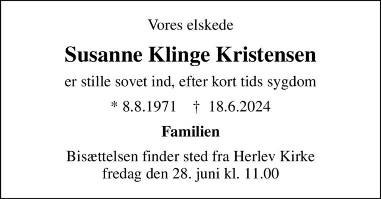 Vores elskede
Susanne Klinge Kristensen
er stille sovet ind, efter kort tids sygdom
* 8.8.1971    ✝ 18.6.2024
Familien
Bisættelsen finder sted fra Herlev Kirke  fredag den 28. juni kl. 11.00