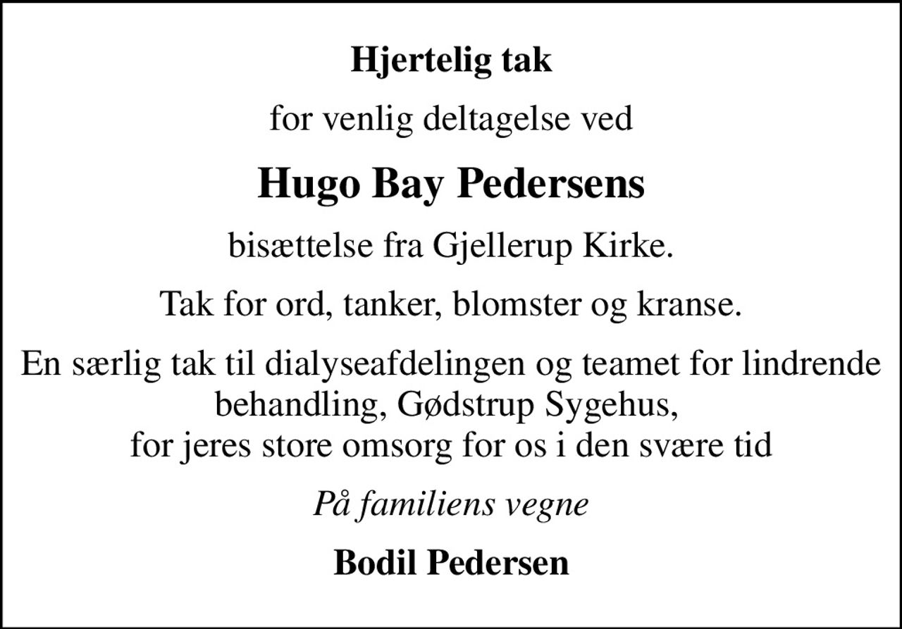 Hjertelig tak
for venlig deltagelse ved
Hugo Bay Pedersens
bisættelse fra Gjellerup Kirke.
Tak for ord, tanker, blomster og kranse.
En særlig tak til dialyseafdelingen og teamet for lindrende behandling, Gødstrup Sygehus,  for jeres store omsorg for os i den svære tid
På familiens vegne
Bodil Pedersen