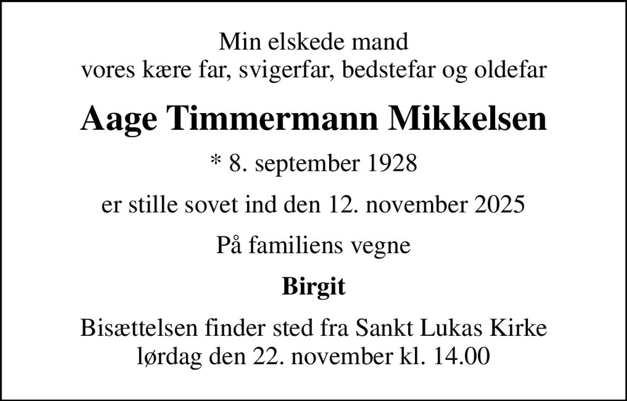 Min elskede mand vores kære far, svigerfar, bedstefar og oldefar
Aage Timmermann Mikkelsen
* 8. september 1928
er stille sovet ind den 12. november 2025
På familiens vegne
Birgit
Bisættelsen finder sted fra Sankt Lukas Kirke  lørdag den 22. november kl. 14.00