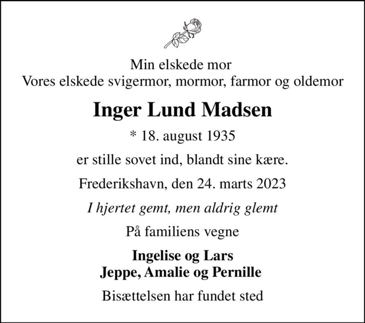 Min elskede mor  Vores elskede svigermor, mormor, farmor og oldemor
Inger Lund Madsen
* 18. august 1935
er stille sovet ind, blandt sine kære.
Frederikshavn, den 24. marts 2023
I hjertet gemt, men aldrig glemt
På familiens vegne
Ingelise og Lars Jeppe, Amalie og Pernille 
Bisættelsen har fundet sted