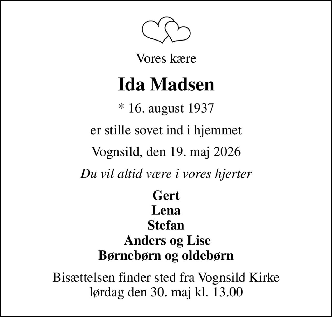 Vores kære
Ida Madsen
* 16. august 1937
er stille sovet ind i hjemmet
Vognsild, den 19. maj 2026
Du vil altid være i vores hjerter
Gert Lena Stefan  Anders og Lise Børnebørn og oldebørn
Bisættelsen finder sted fra Vognsild Kirke  lørdag den 30. maj kl. 13.00