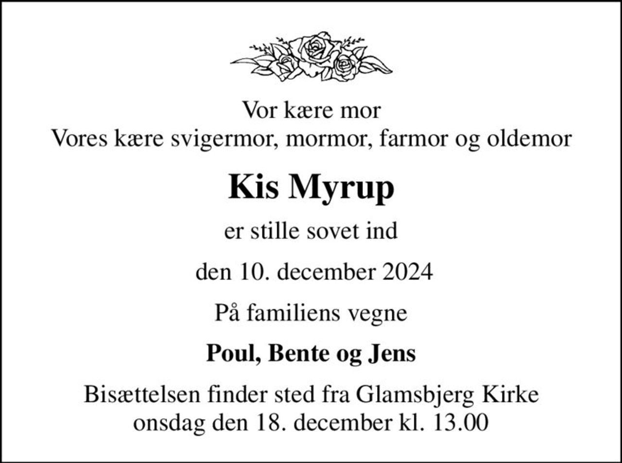 Vor kære mor Vores kære svigermor, mormor, farmor og oldemor
Kis Myrup
er stille sovet ind
 den 10. december 2024
På familiens vegne
Poul, Bente og Jens
Bisættelsen finder sted fra Glamsbjerg Kirke  onsdag den 18. december kl. 13.00