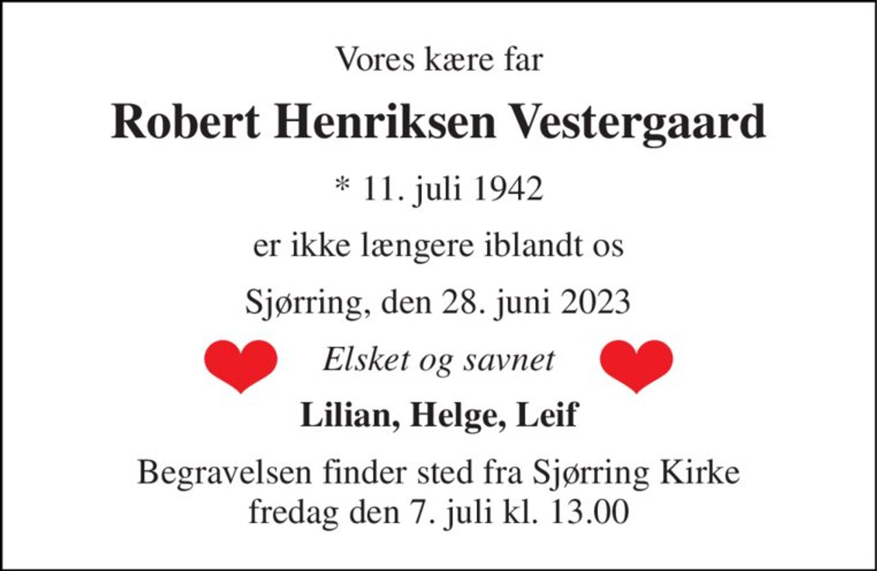 Vores kære far 
Robert Henriksen Vestergaard 
*​ 11. juli 1942 
er ikke længere iblandt os 
Sjørring, den 28. juni 2023 
Elsket og savnet 
Lilian, Helge, Leif 
Begravelsen​ finder sted fra Sjørring Kirke​ fredag den 7. juli​ kl. 13.00