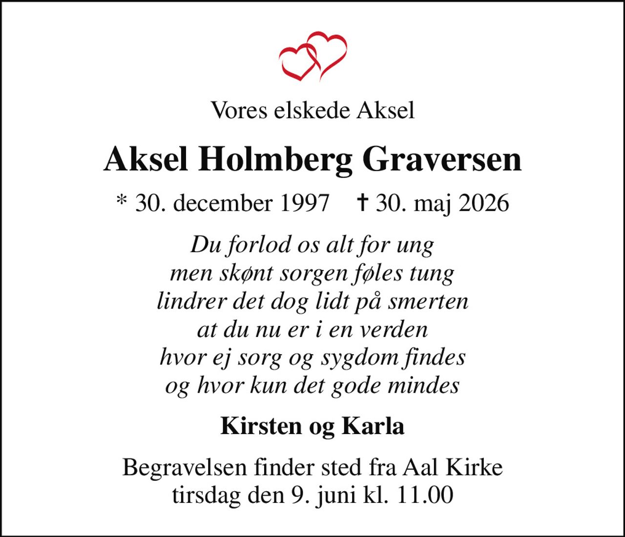 Vores elskede Aksel
Aksel Holmberg Graversen
* 30. december 1997    ✝ 30. maj 2026
Du forlod os alt for ung men skønt sorgen føles tung lindrer det dog lidt på smerten at du nu er i en verden hvor ej sorg og sygdom findes og hvor kun det gode mindes
Kirsten og Karla
Begravelsen finder sted fra Aal Kirke  tirsdag den 9. juni kl. 11.00