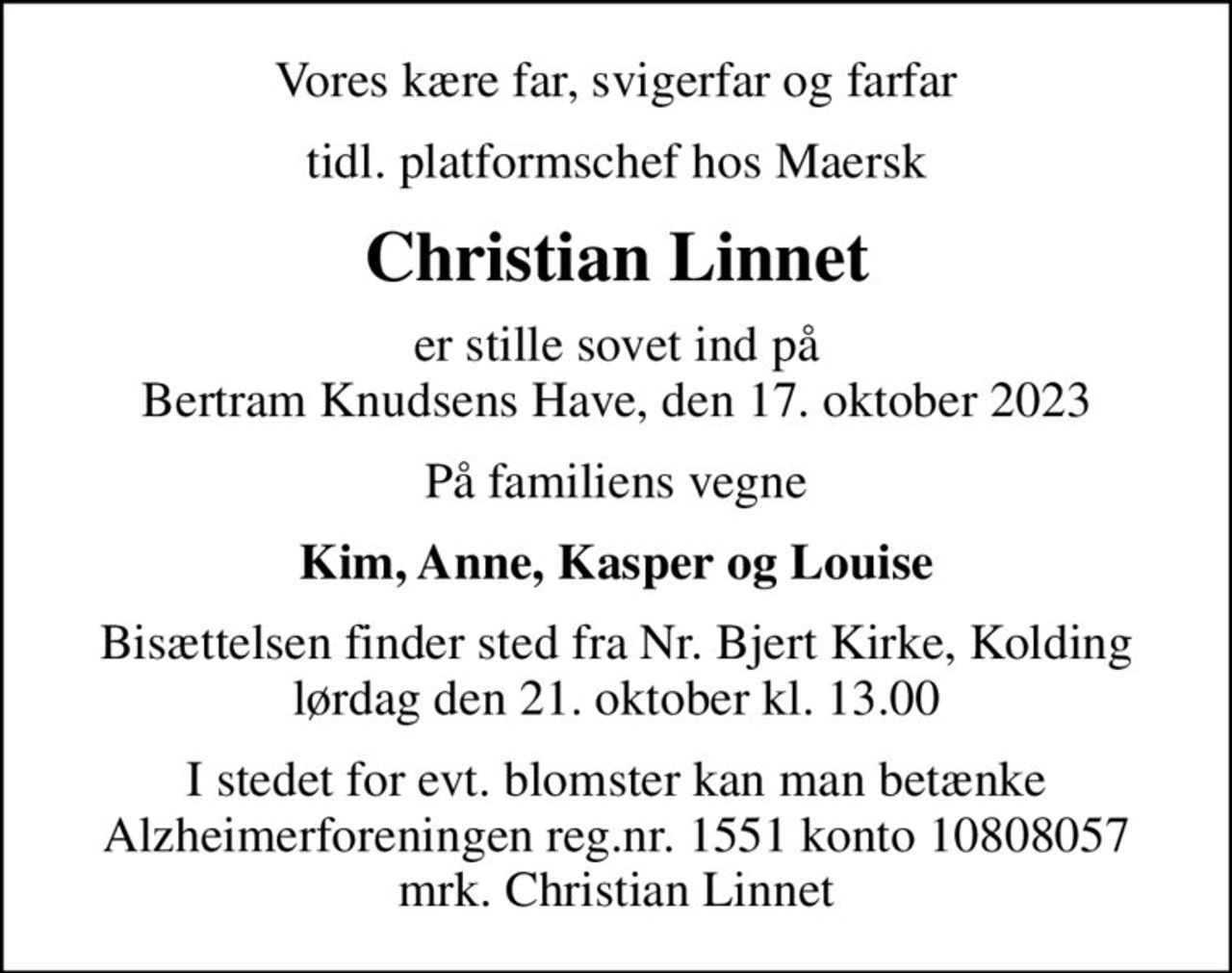Vores kære far, svigerfar og farfar
tidl. platformschef hos Maersk
Christian Linnet
er stille sovet ind på Bertram Knudsens Have, den 17. oktober 2023
På familiens vegne
Kim, Anne, Kasper og Louise
Bisættelsen finder sted fra Nr. Bjert Kirke, Kolding  lørdag den 21. oktober kl. 13.00 
I stedet for evt. blomster kan man betænke
					Alzheimerforeningen reg.nr.1551konto10808057mrk. Christian
					Linnet