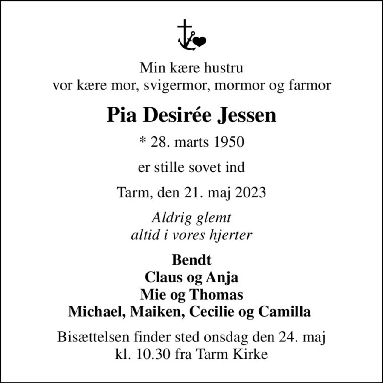Min kære hustru vor kære mor, svigermor, mormor og farmor
Pia Desirée Jessen
* 28. marts 1950
er stille sovet ind
Tarm, den 21. maj 2023
Aldrig glemt altid i vores hjerter
Bendt Claus og Anja Mie og Thomas Michael, Maiken, Cecilie og Camilla 
Bisættelsen finder sted onsdag den 24. maj kl. 10.30 fra Tarm Kirke