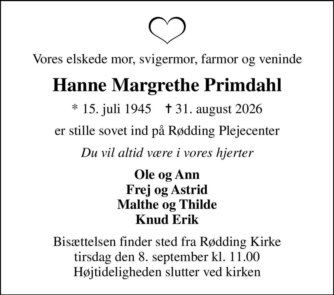 Vores elskede mor, svigermor, farmor og veninde
Hanne Margrethe Primdahl
* 15. juli 1945    ✝ 31. august 2026
er stille sovet ind på Rødding Plejecenter
Du vil altid være i vores hjerter
Ole og Ann Frej og Astrid Malthe og Thilde Knud Erik
Bisættelsen finder sted fra Rødding Kirke  tirsdag den 8. september kl. 11.00  Højtideligheden slutter ved kirken