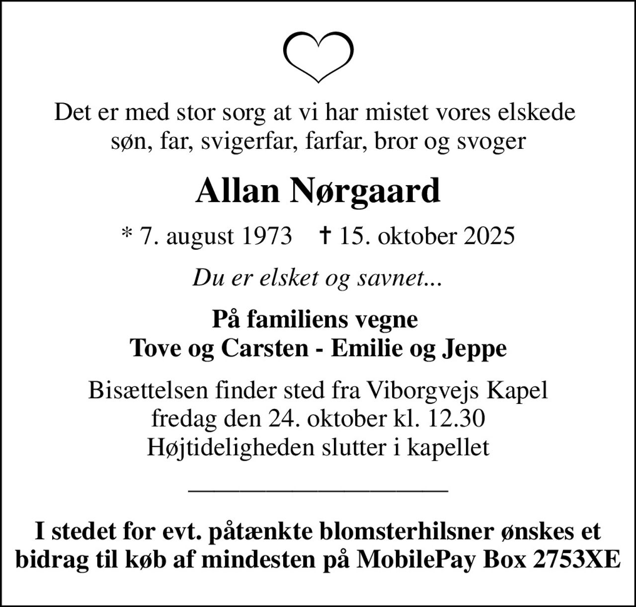 Det er med stor sorg at vi har mistet vores elskede  søn, far, svigerfar, farfar, bror og svoger
Allan Nørgaard
* 7. august 1973    ✝ 15. oktober 2025
Du er elsket og savnet...
På familiens vegne  Tove og Carsten - Emilie og Jeppe
Bisættelsen finder sted fra Viborgvejs Kapel  fredag den 24. oktober kl. 12.30  Højtideligheden slutter i kapellet
I stedet for evt. påtænkte blomsterhilsner ønskes et bidrag til køb af mindesten på MobilePay Box 2753XE