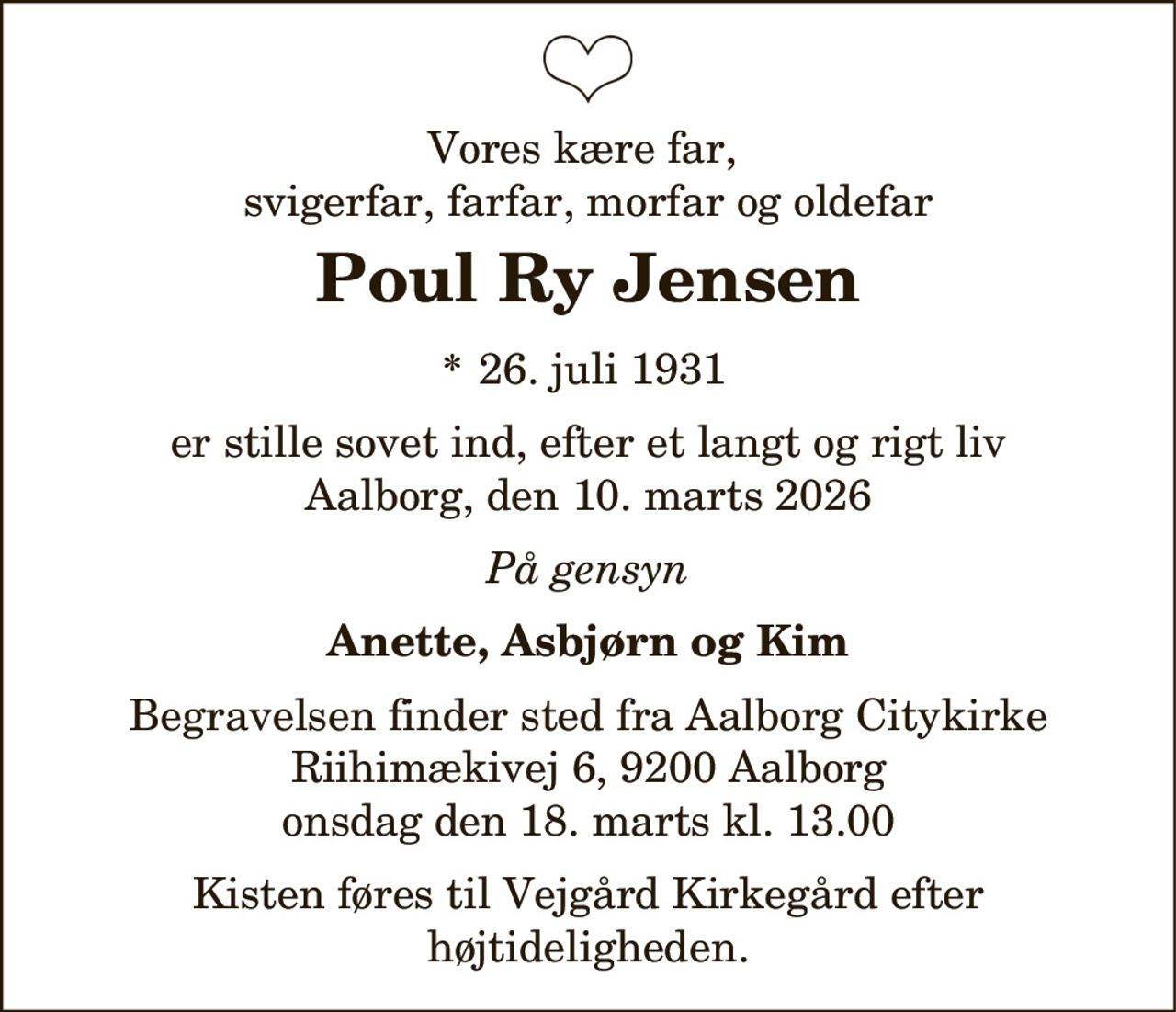 Vores kære far,
svigerfar, farfar, morfar og oldefar
Poul Ry Jensen
* 26. juli 1931
er stille sovet ind, efter et langt og rigt liv
Aalborg, den 10. marts 2026
På gensyn
Anette, Asbjørn og Kim
Begravelsen finder sted fra Aalborg Citykirke
Riihimækivej 6, 9200 Aalborg
onsdag den 18. marts kl. 13.00
Kisten føres til Vejgård Kirkegård efter
højtideligheden.