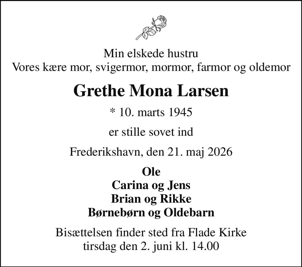 Min elskede hustru Vores kære mor, svigermor, mormor, farmor og oldemor
Grethe Mona Larsen
* 10. marts 1945
er stille sovet ind
Frederikshavn, den 21. maj 2026
Ole Carina og Jens Brian og Rikke Børnebørn og Oldebarn
Bisættelsen finder sted fra Flade Kirke  tirsdag den 2. juni kl. 14.00