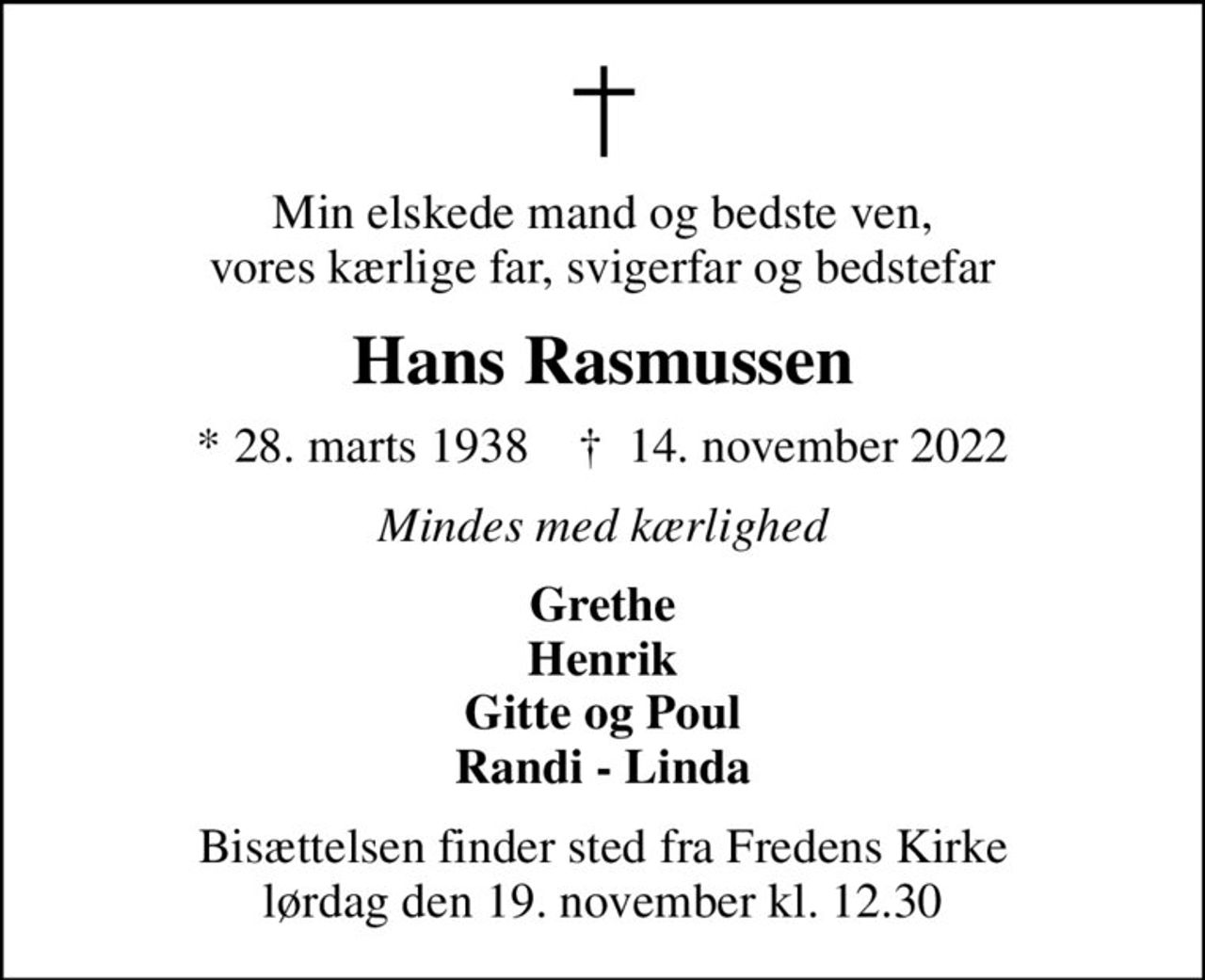 Min elskede mand og bedste ven, vores kærlige far, svigerfar og bedstefar
Hans Rasmussen
* 28. marts 1938    ✝ 14. november 2022
Mindes med kærlighed
Grethe Henrik Gitte og Poul Randi - Linda
Bisættelsen finder sted fra Fredens Kirke  lørdag den 19. november kl. 12.30