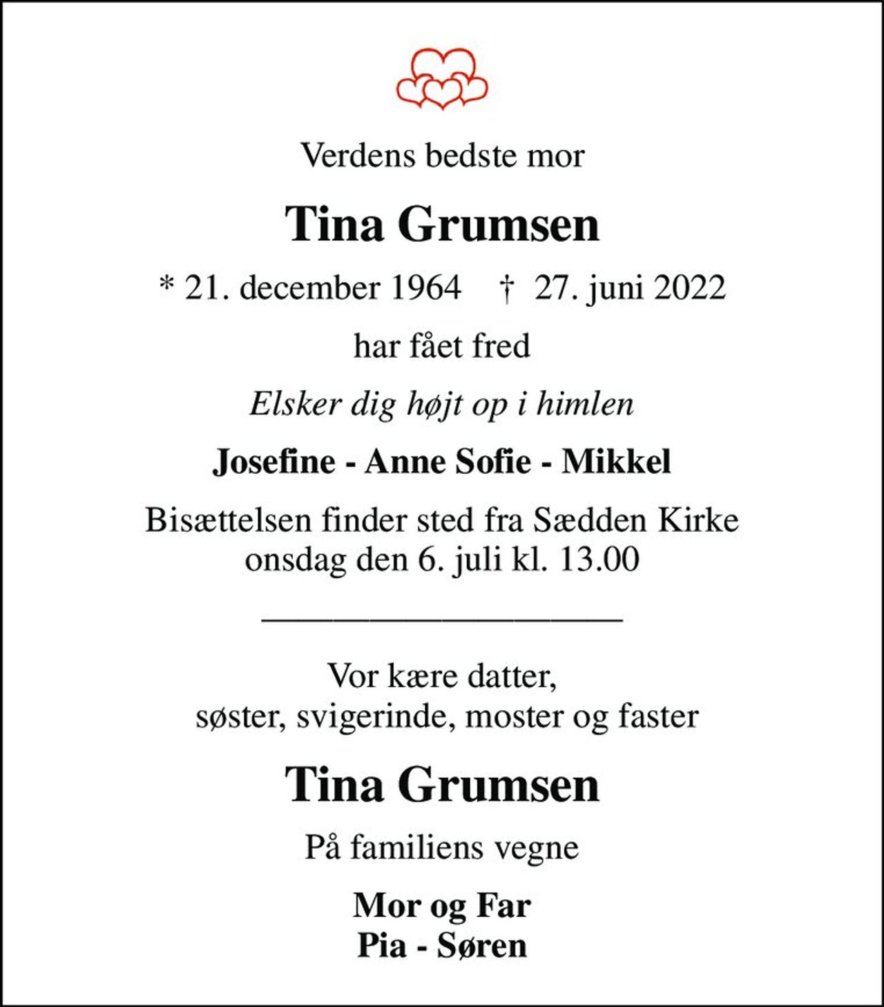 Verdens bedste mor
Tina Grumsen
* 21. december 1964    ✝ 27. juni 2022
har fået fred
Elsker dig højt op i himlen
Josefine - Anne Sofie - Mikkel
Bisættelsen finder sted fra Sædden Kirke  onsdag den 6. juli kl. 13.00 
Vor kære datter,  søster, svigerinde, moster og faster
Tina Grumsen
På familiens vegne
Mor og Far  Pia - Søren