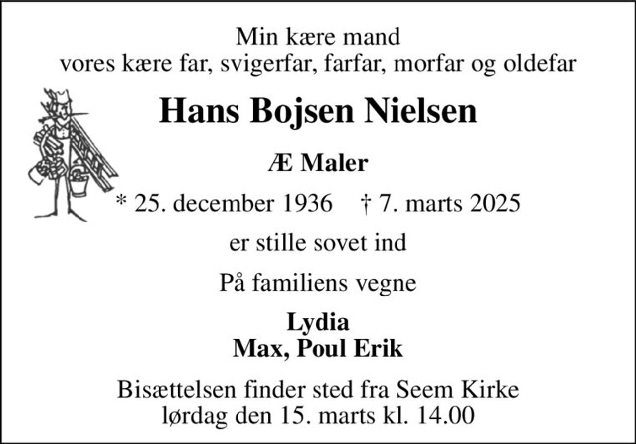 Min kære mand vores kære far, svigerfar, farfar, morfar og oldefar 
Hans Bojsen Nielsen 
Æ Maler 
*​ 25. december 1936​    †​ 7. marts 2025 
er stille sovet ind 
På familiens vegne 
Lydia Max, Poul Erik 
Bisættelsen​ finder sted fra Seem Kirke​ lørdag den 15. marts​ kl. 14.00