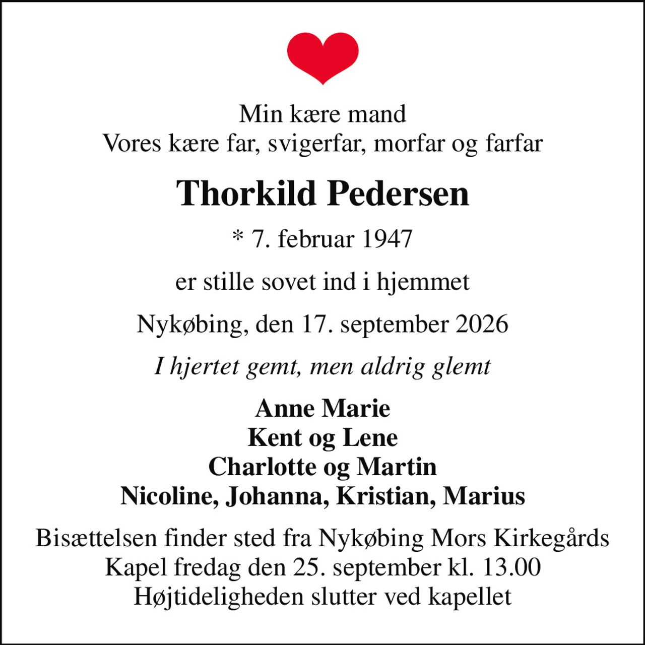 Min kære mand Vores kære far, svigerfar, morfar og farfar
Thorkild Pedersen
* 7. februar 1947
er stille sovet ind i hjemmet
Nykøbing, den 17. september 2026
I hjertet gemt, men aldrig glemt
Anne Marie Kent og Lene Charlotte og Martin Nicoline, Johanna, Kristian, Marius
Bisættelsen finder sted fra Nykøbing Mors Kirkegårds Kapel  fredag den 25. september kl. 13.00  Højtideligheden slutter ved kapellet