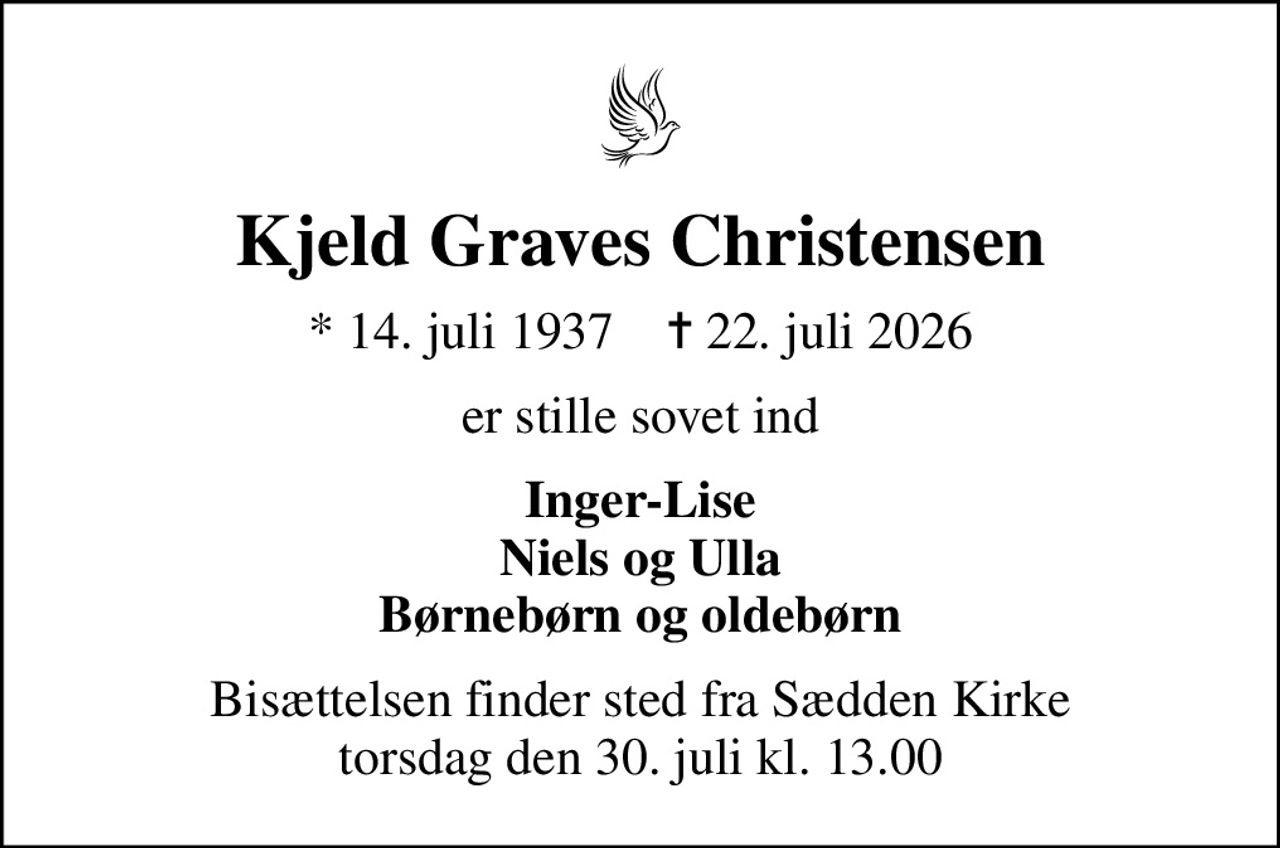 Kjeld Graves Christensen
* 14. juli 1937    ✝ 22. juli 2026
er stille sovet ind
Inger-Lise Niels og Ulla Børnebørn og oldebørn
Bisættelsen finder sted fra Sædden Kirke  torsdag den 30. juli kl. 13.00